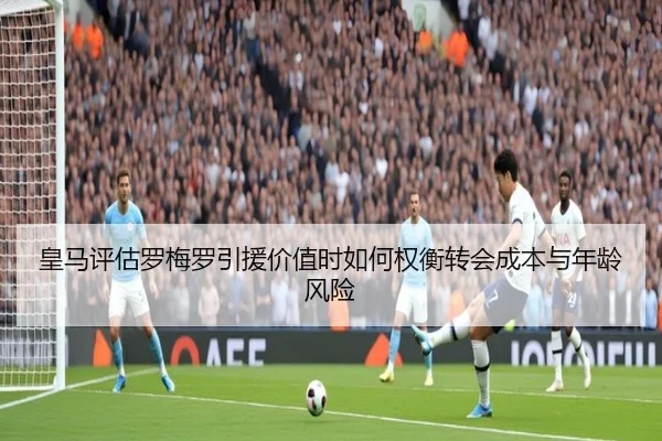 皇马评估罗梅罗引援价值时如何权衡转会成本与年龄风险